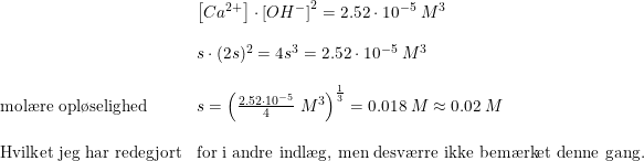 \small \small \begin{array}{lllll} &\left [ Ca^{2+} \right ]\cdot \left [ OH^- \right ]^2=2.52\cdot 10^{-5}\; M^3\\\\ &s\cdot (2s)^2=4s^3=2.52\cdot 10^{-5}\; M^3\\\\ \textup{mol\ae re opl\o selighed }&s=\left (\frac{2.52\cdot 10^{-5}}{4}\; M^3 \right )^{\frac{1}{3} }=0.018\; M\approx 0.02\; M\\\\ \textup{Hvilket jeg har redegjort}&\textup{for i andre indl\ae g, men desv\ae rre ikke bem\ae rket denne gang.} \end{array}