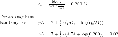 \small \small \begin{array}{lllll} &c_b=\frac{16.4\; \frac{g}{L}}{82.03\; \frac{g}{mol}}=0.200\; M\\\\ \textup{For en svag base}\\ \textup{kan benyttes:}&pH=7+\frac{1}{2}\cdot (pK_s+\log(c_b/M))\\\\ &pH=7+\frac{1}{2}\cdot (4.74+\log(0.200))=9.02 \end{array}