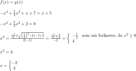 \small \small \begin{array}{lllll} &f(x)=g(x)\\\\ &-x^4+\frac{7}{2}x^2+x+7=x+5\\\\ &-x^4+\frac{7}{2}x^2+2=0\\\\ &x^2=\frac{\frac{-7}{2}\mp \sqrt{\left(\frac{7}{2}\right)^2-4\cdot (-1)\cdot 2}}{2(-1)}=\frac{\frac{-7}{2}\mp \frac{9}{2}}{-2}=\left\{\begin{array}{lll} -\frac{1}{2}&\textup{som m\aa \ forkastes, da }x^2\geq 0\\4 \end{array}\right.\\\\ &x^2=4\\\\ &x=\left\{\begin{matrix} -2\\2 \end{matrix}\right. \end{array}