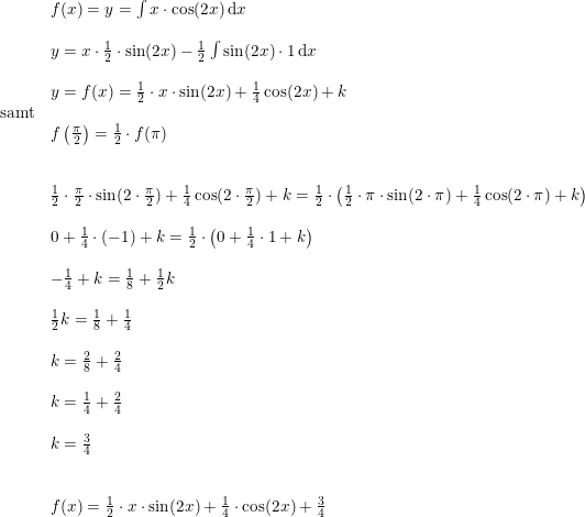 \small \small \begin{array}{lllll} &f(x)=y=\int x\cdot \cos(2x)\, \mathrm{d}x\\\\&y=x\cdot \frac{1}{2}\cdot \sin(2x)-\frac{1}{2}\int \sin(2x)\cdot 1\, \mathrm{d}x\\\\&y=f(x)=\frac{1}{2}\cdot x\cdot \sin(2x)+\frac{1}{4}\cos(2x)+k\\\textup{samt}\\&f\left ( \frac{\pi }{2} \right )=\frac{1}{2}\cdot f(\pi )\\\\\\&\frac{1}{2}\cdot \frac{\pi }{2}\cdot \sin(2\cdot \frac{\pi }{2})+\frac{1}{4}\cos(2\cdot \frac{\pi }{2})+k=\frac{1}{2}\cdot \left ( \frac{1}{2}\cdot \pi \cdot \sin(2\cdot \pi)+\frac{1}{4}\cos(2\cdot \pi)+k \right )\\\\&0+\frac{1}{4}\cdot (-1)+k=\frac{1}{2}\cdot \left ( 0+\frac{1}{4}\cdot 1+k \right )\\\\&-\frac{1}{4}+k=\frac{1}{8}+\frac{1}{2}k\\\\&\frac{1}{2}k=\frac{1}{8}+\frac{1}{4}\\\\&k=\frac{2}{8}+\frac{2}{4}\\\\&k=\frac{1}{4}+\frac{2}{4}\\\\&k=\frac{3}{4}\\\\\\&f(x)=\frac{1}{2}\cdot x\cdot \sin(2x)+\frac{1}{4}\cdot \cos(2x)+\frac{3}{4} \end{array}