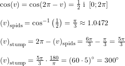 \small \small \begin{array}{lllll} \cos(v)=\cos(2\pi-v)=\frac{1}{2}\textup{ i }\left [ 0;2\pi \right ] \\\\ \left (v \right )_{\textup{spids}}=\cos^{-1}\left ( \frac{1}{2} \right )=\frac{\pi}{3}\approx 1.0472\\\\ \left (v \right )_{\textup{stump}}=2\pi-(v)_{\textup{spids}}=\frac{6\pi}{3}-\frac{\pi}{3}=\frac{5\pi}{3}\\\\ \left (v \right )_{\textup{stump}}=\frac{5\pi}{3}\cdot \frac{180}{\pi}=\left (60\cdot 5 \right )\degree=300\degree \end{array}