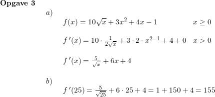 \small \small \begin{array}{lllll} \textbf{Opgave 3}\\& \begin{array}{lllll} a)\\& \begin{array}{lllll} f(x)=10\sqrt{x}+3x^2+4x-1&x\geq 0\\\\ f{\, }'(x)=10\cdot \frac{1}{2\sqrt{x}}+3\cdot 2\cdot x^{2-1}+4+0&x>0\\\\ f{\, }'(x)=\frac{5}{\sqrt{x}}+6x+4 \end{array}\\\\ b)\\& \begin{array}{lllll} f{\, }'(25)=\frac{5}{\sqrt{25}}+6\cdot 25+4=1+150+4=155\end{array} \end{array}\end{array}