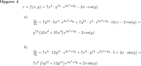 \small \small \begin{array}{lllll} \textbf{Opgave 4}\\& z=f(x,y)=7x^5\cdot y^{12}\cdot e^{3x^2+5y}-2x\cdot \cos(y)\\\\& \begin{array}{lllll}a)\\& \begin{array}{lllll} \frac{\partial z}{\partial x}=7y^{12}\cdot 5x^4\cdot e^{3x^2+5y}+7y^{12}\cdot x^5\cdot e^{3x^2+5y}\cdot \left ( 6x \right )-2\cos(y)=\\\\ y^{12}\left (42x^6+35x^4 \right )e^{3x^2+5y}-2\cos(y) \end{array}\\\\\\ b)\\& \begin{array}{lllll} \frac{\partial z}{\partial y}=7x^5\cdot 12y^{11}\cdot e^{3x^2+5y}+7x^5\cdot y^{12}\cdot e^{3x^2+5y}\cdot 5+2x\cdot \sin(y)=\\\\ 7x^5\left (5y^{12} +12y^{11} \right )e^{3x^2+5y}+2x\sin(y) \end{array}\end{array}\end{array}