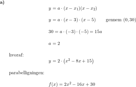 \small \small \begin{array}{lllll} \textbf{a)}\\&& y=a\cdot (x-x_1)(x-x_2)\\\\&& y=a\cdot (x-3)\cdot \left ( x-5 \right )\qquad \textup{gennem }(0,30)\\\\&& 30=a\cdot (-3)\cdot (-5)=15a\\\\&& a=2\\\\& \textup{hvoraf:}\\&& y=2\cdot \left ( x^2-8x+15 \right )\\\\& \textup{parabelligningen:}\\\\&& f(x)=2x^2-16x+30 \end{array}