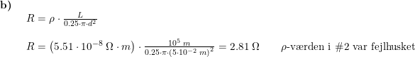 \small \small \begin{array}{lllll} \textbf{b)}\\& \begin{array}{lllll} R=\rho \cdot \frac{L}{0.25\cdot \pi\cdot d^2}\\\\ R=\left ( 5.51\cdot 10^{-8}\;\Omega\cdot m \right )\cdot \frac{10^5\;m}{0.25\cdot \pi\cdot \left (5\cdot 10^{-2}\;m \right )^2}=2.81\;\Omega\qquad \rho \textup{-v\ae rden i }\#2\textup{ var fejlhusket} \end{array} \end{array}