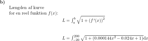 \small \small \begin{array}{lllll} \textbf{b)}\\& \textup{L\ae ngden af kurve}\\& \textup{for en reel funktion }f(x)\textup{:}\\&& L=\int_{a}^{b}\sqrt{1+\left (f{\, }'(x) \right )^2}\\\\\\&& L=\int_{-20}^{200}\sqrt{1+(0.000144x^2-0.024x+1)}\mathrm{d}x \end{array}