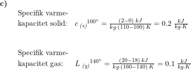 \small \small \begin{array}{lllll} \textbf{c)}\\& \begin{array}{lllll} \textup{Specifik varme-}\\ \textup{kapacitet solid:} &c\,_{\textit{(s)}}{^{100\degree}}=\frac{(2-0)\;kJ}{kg\cdot(110-100) \;K}=0.2\;\frac{kJ}{kg\cdot K} \\\\\\ \textup{Specifik varme-}\\ \textup{kapacitet gas:}&L\;_{\textit{(g)}}{^{140\degree}}=\frac{(20-18)\;kJ}{kg\cdot \left ( 160-140 \right )\;K}=0.1\;\frac{kJ}{kg\cdot K} \end{array} \end{array}