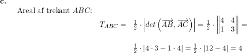 \small \small \begin{array}{lllll} \textbf{c.}\\& \begin{array}{lllll} \textup{Areal af trekant }ABC\textup{:}\\& T_{ABC}=&\frac{1}{2}\cdot \left | det\left ( \overrightarrow{AB},\overrightarrow{AC} \right ) \right |=\frac{1}{2}\cdot \begin{Vmatrix} 4 &4 \\ 1&3 \end{Vmatrix}=\\\\&& \frac{1}{2}\cdot \left | 4\cdot 3-1\cdot 4 \right |=\frac{1}{2}\cdot \left | 12-4 \right |=4 \end{array} \end{array}