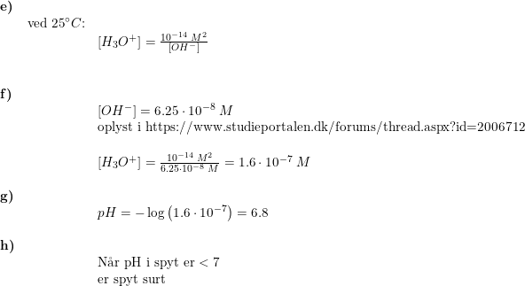 \small \small \begin{array}{lllll} \textbf{e)}\\& \textup{ved 25}\degree C\textup{:}\\&& \left [ H_3O^+ \right ]=\frac{10^{-14}\;M^2}{\left [ OH^- \right ]}\\\\\\ \textbf{f)}\\&& \left [ OH^- \right ]=6.25\cdot 10^{-8}\;M\\&& \textup{oplyst i }\textup{https://www.studieportalen.dk/forums/thread.aspx?id=2006712}\\\\&& \left [ H_3O^+ \right ]=\frac{10^{-14}\;M^2}{6.25\cdot 10^{-8}\;M}=1.6\cdot 10^{-7}\;M\\\\ \textbf{g)}\\&& pH=-\log\left ( 1.6\cdot 10^{-7} \right )=6.8\\\\ \textbf{h)}\\&& \textup{N\aa r pH i spyt er}<7\\&& \textup{er spyt surt} \end{array}