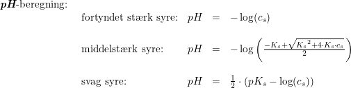 \small \small \begin{array}{lllll} \textit{\textbf{pH}}\textup{-beregning:}\\ &\begin{array}{lllll}\textup{fortyndet st\ae rk syre:}&pH&=&-\log(c_s)\\\\ \textup{middelst\ae rk syre:}&pH&=&-\log\left ( \frac{-K_s+\sqrt{{K_s}^2+4\cdot K_s\cdot c_s}}{2} \right )\\\\ \textup{svag syre:}&pH&=&\frac{1}{2}\cdot \left (pK_s-\log(c_s) \right ) \end{array} \end{array}