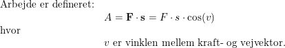 \small \small \begin{array}{lllll} \textup{Arbejde er defineret:}\\& A=\textbf{F}\cdot \textbf{s} =F\cdot s\cdot \cos(v)\\ \textup{hvor }\\& v\textup{ er vinklen mellem kraft- og vejvektor.} \end{array}