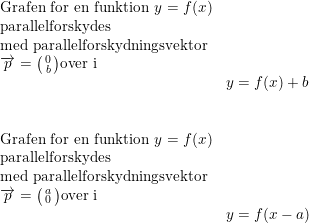 \small \small \begin{array}{lllll} \textup{Grafen for en funktion }y=f(x)\\ \textup{parallelforskydes }\\ \textup{med parallelforskydningsvektor}\\ \overrightarrow{p}=\bigl(\begin{smallmatrix} 0\\b \end{smallmatrix}\bigr) \textup{over i}\\&y=f(x)+b\\\\\\ \textup{Grafen for en funktion }y=f(x)\\ \textup{parallelforskydes }\\ \textup{med parallelforskydningsvektor}\\ \overrightarrow{p}=\bigl(\begin{smallmatrix} a\\0 \end{smallmatrix}\bigr) \textup{over i}\\&y=f(x-a) \end{array}