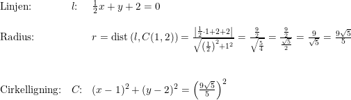 \small \small \begin{array}{lllll} \textup{Linjen:}&l\textup{:}&\frac{1}{2}x+y+2=0\\\\ \textup{Radius:}&&r=\textup{dist}\left ( l,C(1,2) \right )=\frac{\left | \frac{1}{2}\cdot 1+2+2 \right |}{\sqrt{\left (\frac{1}{2} \right )^2+1^2}}=\frac{\frac{9}{2}}{\sqrt{\frac{5}{4}}}=\frac{\frac{9}{2}}{\frac{\sqrt{5}}{2}}=\frac{9}{\sqrt{5}}=\frac{9\sqrt{5}}{5}\\\\\\ \textup{Cirkelligning:}&C\textup{:}&(x-1)^2+(y-2)^2=\left ( \frac{9\sqrt{5}}{5} \right )^2 \end{array}