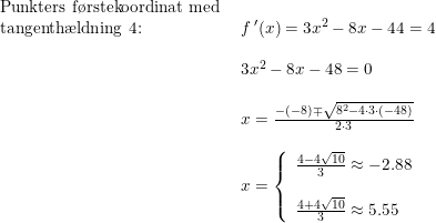 \small \small \begin{array}{lllll} \textup{Punkters f\o rstekoordinat med }\\ \textup{tangenth\ae ldning }4\textup{:}&f{\,}'(x)=3x^2-8x-44=4\\\\ &3x^2-8x-48=0\\\\& x=\frac{-(-8)\mp\sqrt{8^2-4\cdot 3\cdot (-48)}}{2\cdot 3}\\\\& x=\left\{\begin{array}{llll}\frac{4-4\sqrt{10}}{3}\approx -2.88\\\\\frac{4+4\sqrt{10}}{3}\approx 5.55 \end{array}\right. \begin{array}{lllll} \end{array} \end{array}