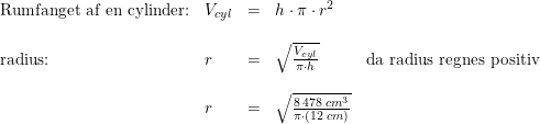 \small \small \begin{array}{lllll} \textup{Rumfanget af en cylinder:}&V_{cyl}&=&h\cdot \pi \cdot r^2\\\\ \textup{radius:}&r&=&\sqrt{\frac{V_{cyl}}{\pi \cdot h}}&\textup{da radius regnes positiv}\\\\ &r&=&\sqrt{\frac{8\, 478\; cm^3}{\pi \cdot (12\; cm)}} \end{array}