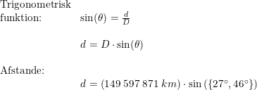 \small \small \begin{array}{lllll} \textup{Trigonometrisk}\\ \textup{funktion:}&\sin(\theta )=\frac{d}{D}\\\\& d=D\cdot \sin(\theta)\\\\\textup{Afstande:}\\& d=\left ( 149\;597\;871\;km \right )\cdot \sin\left ( \left \{ 27\degree,46\degree \right \} \right ) \end{array}