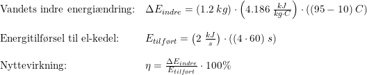 \small \small \begin{array}{lllll} \textup{Vandets indre energi\ae ndring:}&\Delta E_{indre}=\left (1.2\;kg \right )\cdot \left (4.186\;\frac{kJ}{kg\cdot C} \right )\cdot \left ( (95-10)\;C \right )\\\\ \textup{Energitilf\o rsel til el-kedel:}&E_{tilf\o rt}=\left ( 2\;\frac{kJ}{s} \right )\cdot \left ( (4\cdot 60) \;s\right )\\\\ \textup{Nyttevirkning:}&\eta =\frac{\Delta E_{indre}}{E_{tilf\o rt}}\cdot 100\% \end{array}