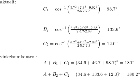 \small \small \begin{array}{lllll} \textup{aktuelt:}\\& \begin{array}{lllll} C_1=\cos^{-1}\left ( \frac{5.7^2+7.3^3-9.92^2}{2\cdot 5.7\cdot 7.3} \right )=98.7\degree\\\\\\ B_2=\cos^{-1}\left ( \frac{5.7^2+2.09^2-7.3^2}{2\cdot 5.7\cdot 2.09} \right )=133.6\degree\\\\ C_2=\cos^{-1}\left ( \frac{5.7^2+7.3^2-2.09^2}{2\cdot 5.7\cdot 7.3} \right )=12.0\degree \end{array}\\\\ \textup{vinkelsumkontrol:}\\& \begin{array}{lllll} A+B_1+C_1=\left (34.6+46.7+98.7 \right )\degree=180\degree\\\\ A+B_2+C_2=\left (34.6+133.6+12.0 \right )\degree=180.2\degree \end{array} \end{array}