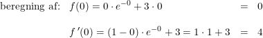 \small \small \begin{array}{lllll} \textup{beregning af:}&f(0)=0\cdot e^{-0}+3\cdot 0&=&0\\\\&f{\, }'(0)=(1-0)\cdot e^{-0}+3=1\cdot 1+3&=&4 \end{array}