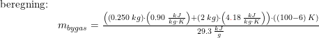 \small \small \begin{array}{lllll} \textup{beregning:}\\&m_{bygas}=\frac{\left (\left ( 0.250\;kg \right )\cdot \left ( 0.90\;\frac{kJ}{kg\cdot K} \right )+ \left(2\;kg \right )\cdot \left ( 4{\color{Red} .}18\;\frac{kJ}{kg\cdot K} \right ) \right )\cdot \left ( (100-6)\;K \right )}{29.3\;\frac{kJ}{g}} \end{array}