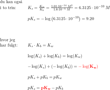 \small \small \begin{array}{lllll} \textup{du kan ogs\aa \ }\\ \textup{i to trin:}&K_s=\frac{K_w}{K_b}=\frac{1.01\cdot 10^{-14}\; M^2}{1.6\cdot 10^{-5}\; M}=6.3125\cdot 10^{-10}\; M\\\\ &pK_s=-\log\left ( 6.3125\cdot 10^{-10} \right )=9.20\\\\\\\\ \textup{hvor jeg }\\ \textup{har fulgt:}&K_s\cdot K_b=K_w\\\\ &\log(K_s)+\log(K_b)=\log(K_w)\\\\ &-\log(K_s)+(-\log(K_b))=\mathbf{{\color{Red} -\log(K_w)}}\\\\ &pK_s+pK_b=pK_w\\\\ &pK_s=\mathbf{{\color{Red} pK_w}}-pK_b \end{array}