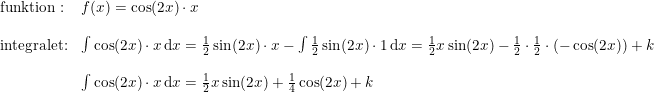 \small \small \begin{array}{lllll} \textup{funktion}:&f(x)=\cos(2x)\cdot x\\\\ \textup{integralet:}&\int \cos(2x)\cdot x\,\mathrm{d}x=\frac{1}{2}\sin(2x)\cdot x- \int \frac{1}{2}\sin(2x)\cdot 1\,\mathrm{d}x=\frac{1}{2}x\sin(2x)-\frac{1}{2}\cdot \frac{1}{2}\cdot \left ( -\cos(2x) \right )+k\\\\& \int \cos(2x)\cdot x\,\mathrm{d}x=\frac{1}{2}x\sin(2x)+\frac{1}{4}\cos(2x)+k \end{array}