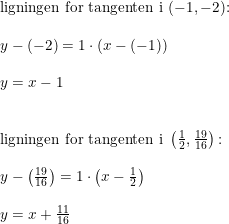 \small \small \begin{array}{lllll} \textup{ligningen for tangenten i }(-1,-2)\textup{:}\\\\ y-(-2)=1\cdot (x-(-1))\\\\y=x-1\\\\\\ \textup{ligningen for tangenten i }\left ( \frac{1}{2},\frac{19}{16} \right )\textup{:}\\\\ y-\left ( \frac{19}{16} \right )=1\cdot \left ( x-\frac{1}{2} \right )\\\\ y=x+\frac{11}{16} \end{array}