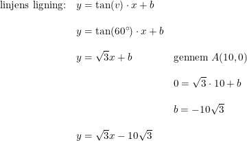 \small \small \begin{array}{lllll} \textup{linjens ligning:}&y=\tan(v)\cdot x+b\\\\& y=\tan(60\degree)\cdot x+b\\\\& y=\sqrt{3}x+b&\textup{gennem }A(10,0)\\\\ &&0=\sqrt{3}\cdot 10+b\\\\&& b=-10\sqrt{3}\\\\& y=\sqrt{3}x-10\sqrt{3} \end{array}