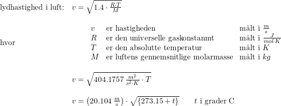 \small \small \begin{array}{lllll} \textup{lydhastighed i luft:}&v=\sqrt{1.4\cdot \frac{R\cdot T}{M}}\\\\ \textup{hvor}&\qquad\begin{array}{lllll} v&\textup{er hastigheden} &\textup{m\aa lt i }\frac{m}{s}\\ R&\textup{er den universelle gaskonstanmt}&\textup{m\aa lt i }\frac{J}{mol\cdot K}\\ T&\textup{er den absolutte temperatur}&\textup{m\aa lt i }K\\ M&\textup{er luftens gennemsnitlige molarmasse}&\textup{m\aa lt i }kg \end{array}\\\\ &v=\sqrt{404.1757\; \frac{m^2}{s^2\cdot K}\cdot T}\\\\ &v=\left (20.104\; \frac{m}{s} \right )\cdot \sqrt{\left \{ 273.15+ t \right \}} \qquad t\textup{ i grader C}\end{array}