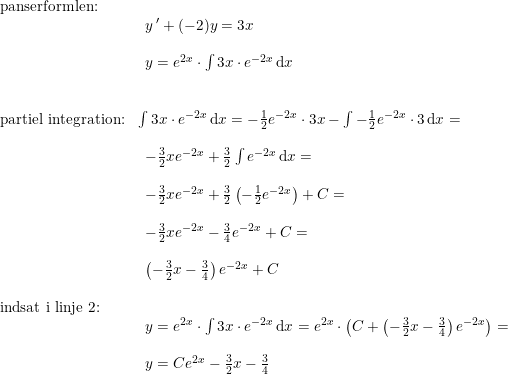 \small \small \begin{array}{lllll} \textup{panserformlen:}\\& \begin{array}{lllll} y{\, }'+(-2)y=3x\\\\ y=e^{2x}\cdot \int 3x\cdot e^{-2x}\,\mathrm{d}x\end{array}\\\\\\ \textup{partiel integration:}& \int 3x\cdot e^{-2x}\,\mathrm{d}x=-\frac{1}{2}e^{-2x}\cdot 3x-\int -\frac{1}{2}e^{-2x}\cdot 3\,\mathrm{d}x=\\\\& \begin{array}{lllll} -\frac{3}{2}xe^{-2x}+\frac{3}{2}\int e^{-2x}\,\mathrm{d}x=\\\\ -\frac{3}{2}xe^{-2x}+\frac{3}{2}\left ( -\frac{1}{2}e^{-2x} \right )+C=\\\\ -\frac{3}{2}xe^{-2x}-\frac{3}{4}e^{-2x}+C =\\\\ \left (-\frac{3}{2}x-\frac{3}{4} \right )e^{-2x}+C \end{array}\\\\ \textup{indsat i linje 2:}\\& \begin{array}{lllll} y=e^{2x}\cdot \int 3x\cdot e^{-2x}\,\mathrm{d}x=e^{2x}\cdot\left (C+ \left (-\frac{3}{2}x-\frac{3}{4} \right )e^{-2x} \right )=\\\\ y=Ce^{2x}-\frac{3}{2}x-\frac{3}{4}\end{array} \end{array}