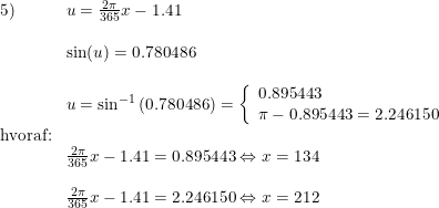 \small \small \begin{array}{lllll} 5)&u=\frac{2\pi }{365}x-1.41\\\\ &\sin(u)=0.780486\\\\ &u=\sin^{-1}\left (0.780486 \right )=\left\{\begin{array}{llll} 0.895443\\\pi - 0.895443=2.246150\\ \end{array}\right.\\ \textup{hvoraf:}\\ &\frac{2\pi }{365}x-1.41= 0.895443\Leftrightarrow x=134\\\\ &\frac{2\pi }{365}x-1.41=2.246150\Leftrightarrow x=212 \end{array}