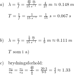 \small \small \begin{array}{lllll} a)&\lambda =\frac{v}{f}=\frac{\frac{20}{9}\; \frac{m}{s}}{15\; s^{-1}}=\frac{4}{27}\; m\approx 0.148\; m\\\\ &T=\frac{1}{f}=\frac{1}{15\; s^{-1}}=\frac{1}{15}\; s=0.067\; s\\\\\\\\ b)&\lambda =\frac{v}{f}=\frac{\frac{5}{3}\; \frac{m}{s}}{15\; s^{-1}}=\frac{1}{9}\; m\approx 0.111\; m\\\\ &T\textup{ som i a)}\\\\ c)&\textup{brydningsforhold:}\\ &\frac{n_2}{n_1}=\frac{v_1}{v_2}=\frac{\frac{20}{9}}{\frac{5}{3}}=\frac{20\cdot 3}{9\cdot 5}=\frac{4}{3}\approx 1.33 \end{array}