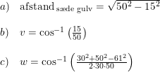 \small \small \begin{array}{lllll} a)&\textup{afstand}_{\textup{ s\ae de gulv}}=\sqrt{50^2-15^2}\\\\ b)&v=\cos^{-1}\left ( \frac{15}{50} \right )\\\\ c)&w=\cos^{-1}\left ( \frac{30^2+50^2-61^2}{2\cdot 30\cdot 50} \right ) \end{array}