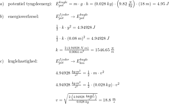 \small \small \begin{array}{lllll} a)&\textup{potentiel tyngdeenergi:}&E_{pot}^{kugle}=m\cdot g\cdot h=\left (0.028\; kg \right )\cdot \left (9.82\; \frac{N}{kg} \right )\cdot \left (18\; m \right )=4.95\; J\\\\ b)&\textup{energioverf\o rsel:}&E_{pot}^{fjeder}\rightarrow E_{pot}^{kugle}\\\\ &&\frac{1}{2}\cdot k\cdot y^2=4.94928\; J \\\\ &&\frac{1}{2}\cdot k\cdot (0.08\; m)^2=4.94928\; J\\\\ &&k=\frac{2\cdot\left ( 4.94928\; N\cdot m \right )}{0.0064\; m^2}=1546.65\; \frac{N}{m}\\\\ c)&\textup{kuglehastighed:}&E_{pot}^{fjeder}\rightarrow E_{kin}^{kugle}\\\\ &&4.94928\; \frac{kg\cdot m^2}{s^2}=\frac{1}{2}\cdot m\cdot v^2\\\\ &&4.94928\; \frac{kg\cdot m^2}{s^2}=\frac{1}{2}\cdot (0.028\; kg)\cdot v^2\\\\ &&v=\sqrt{\frac{2\cdot \left (4.94928\; \frac{kg\cdot m^2}{s^2} \right )}{0.028\; kg}}=18.8\; \frac{m}{s} \end{array}