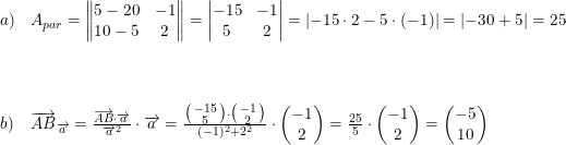 \small \small \begin{array}{lllll} a)&A_{par}=\begin{Vmatrix} 5-20 &-1 \\ 10-5 & 2 \end{Vmatrix}=\begin{vmatrix} -15 &-1 \\ 5 &2 \end{vmatrix}=\left | -15\cdot 2-5\cdot (-1) \right |=\left | -30+5 \right |=25 \\\\ \\\\b)&\overrightarrow{AB}_{\overrightarrow{a}}=\frac{\overrightarrow{AB}\cdot \overrightarrow{a}}{\overrightarrow{a}^2}\cdot \overrightarrow{a}=\frac{\bigl(\begin{smallmatrix} -15\\ 5 \end{smallmatrix}\bigr)\cdot \bigl(\begin{smallmatrix} -1\\2 \end{smallmatrix}\bigr)}{(-1)^2+2^2}\cdot \begin{pmatrix} -1\\2 \end{pmatrix}=\frac{25}{5}\cdot \begin{pmatrix} -1\\2 \end{pmatrix}=\begin{pmatrix} -5\\10 \end{pmatrix} \end{array}