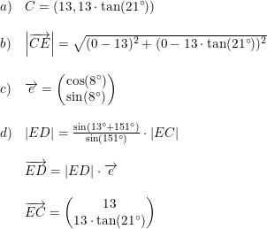 \small \small \begin{array}{lllll} a)&C=(13,13\cdot \tan(21\degree))\\\\ b)&\left | \overrightarrow{CE} \right |=\sqrt{(0-13)^2+(0-13\cdot \tan(21\degree))^2}\\\\ c)&\overrightarrow{e}=\begin{pmatrix} \cos(8\degree)\\ \sin(8\degree) \end{pmatrix}\\\\ d)&\left | ED \right |=\frac{\sin(13\degree+151\degree)}{\sin(151\degree)}\cdot \left | EC \right |\\\\ &\overrightarrow{ED}=\left | ED \right |\cdot \overrightarrow{e}\\\\ &\overrightarrow{EC}=\begin{pmatrix} 13\\13\cdot \tan(21\degree) \end{pmatrix} \end{array}