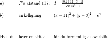\small \small \begin{array}{lllll} a)&P\textup{'s afstand til }l\textup{:}&d=\frac{\left | 0.75\cdot 11-3+1 \right |}{\sqrt{0.75^2+1}}\\\\ b)&\textup{cirkelligning:}&\left (x-11 \right )^2+\left (y-3 \right )^2=d^2 \\\\\\\\\textup{Hvis du}&\textup{laver en skitse }&\textup{f\aa r du formentlig et overblik.}\end{array}