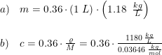 \small \small \begin{array}{lllll} a)&m=0.36\cdot \left ( 1\; L \right )\cdot \left ( 1.18\; \; \frac{kg}{L} \right ) \\\\ b)&c=0.36\cdot \frac{\varrho }{M}=0.36\cdot \frac{1180\; \frac{kg}{L}}{0.03646\; \frac{kg}{mol}} \end{array}