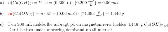 \small \small \begin{array}{lllll} a)&n(Ca(OH)_2)=V\cdot c=\left ( 0.300\; L \right )\cdot \left ( 0.200\; \frac{mol}{L} \right )=0.06\; mol\\\\ b)&\mathbf{{\color{Red} m}}(Ca(OH)_2)=n\cdot M=\left (0.06\; mol \right )\cdot \left ( 74.093\;\frac{g}{mol} \right )=4.446\; g\\\\ c)&\textup{I en 300 mL m\aa lekolbe anbragt p\aa \ en magnetomr\o rer h\ae ldes 4.446\; g }Ca(OH)_2\, _{\textit{(s)}}\\ &\textup{Der tils\ae ttes under omr\o ring demivand op til m\ae rket.} \end{array}