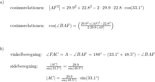 \small \small \begin{array}{lllll} a)\\& \begin{array}{lllll} \textup{cosinusrelationen:}&\left | AF ^2\right |=29.9^2+22.8^2-2\cdot 29.9\cdot 22.8\cdot \cos(33.1\degree)\\\\\\ \textup{cosinusrelationen:}&\cos(\angle BAF)=\left (\frac{29.9^2+\left | AF \right |^2-22.8^2}{2\cdot 29.9\cdot \left | AF \right |} \right ) \end{array}\\\\\\\\ b)\\& \begin{array}{lllll} \textup{vinkelberegning:}&\angle F\! AC=A-\angle BAF=180 \degree-(33.1\degree + 48.5\degree)-\angle BAF\\\\ \textup{sideberegning:}&\frac{\left | AC \right |}{\sin(33.1\degree)}=\frac{29.9}{\sin(48.5\degree)}\\\\& {\left | AC \right |}=\frac{29.9}{\sin(48.5\degree)}\cdot \sin(33.1\degree) \end{array} \end{array}