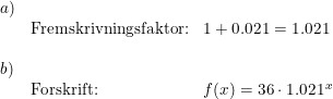 \small \small \begin{array}{lllll} a)\\& \textup{Fremskrivningsfaktor:}&1+0.021=1.021\\\\ b)\\&\textup{Forskrift:}& f(x)=36\cdot 1.021^x \end{array}