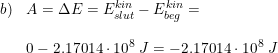 \small \small \begin{array}{lllll} b)&A=\Delta E=E_{slut}^{kin}-E_{beg}^{kin}=\\\\&0-2.17014\cdot 10^8\; J= -2.17014\cdot 10^8\; J\end{array}