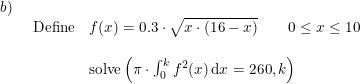 \small \small \begin{array}{lllll} b)\\& \begin{array}{lllll} \textup{Define}& f(x)=0.3\cdot \sqrt{x\cdot \left ( 16-x \right )}\qquad 0\leq x\leq 10\\\\&\textup{solve}\left ( \pi\cdot \int_{0}^{k}f^{ 2}(x)\,\mathrm{d}x=260,k \right ) \end{array} \end{array}