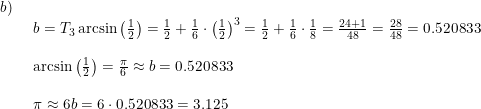 \small \small \begin{array}{lllll} b)\\& \begin{array}{lllll} b= T_3\arcsin\left ( \frac{1}{2} \right )=\frac{1}{2}+\frac{1}{6}\cdot \left (\frac{1}{2} \right )^3 =\frac{1}{2}+\frac{1}{6}\cdot \frac{1}{8}=\frac{24+1}{48}=\frac{28}{48}=0.520833\\\\ \textup{arcsin}\left ( \frac{1}{2} \right )=\frac{\pi}{6} \approx b=0.520833\\\\ \pi\approx 6b=6\cdot 0.520833=3.125 \end{array} \end{array}