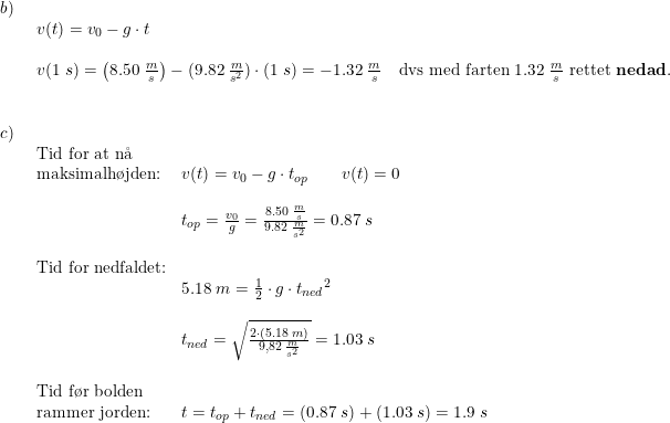\small \small \begin{array}{lllll} b)\\& \begin{array}{lllll} v(t)=v_0-g\cdot t\\\\ v(1\;s)=\left ( 8.50\;\frac{m}{s} \right )-(9.82\;\frac{m}{s^2})\cdot(1\;s)=-1.32\;\frac{m}{s}\quad \textup{dvs med farten }1.32\;\frac{m}{s}\textup{ rettet \textbf{nedad}.} \end{array}\\\\\\ c)\\& \begin{array}{lllll} \textup{Tid for at n\aa }\\ \textup{maksimalh\o jden:}&v(t)=v_0-g\cdot t_{op}\qquad v(t)=0\\\\& t_{op}=\frac{v_0}{g}=\frac{8.50\;\frac{m}{s}}{9.82\;\frac{m}{s^2}}=0.87\;s\\\\ \textup{Tid for nedfaldet:}\\& 5.18\;m=\frac{1}{2}\cdot g\cdot {t_{ned}}^2\\\\& t_{ned}=\sqrt{\frac{2\cdot (5.18\;m)}{9,82\;\frac{m}{s^2}}}=1.03\;s\\\\ \textup{Tid f\o r bolden}\\ \textup{rammer jorden:}&t=t_{op}+t_{ned}=\left ( 0.87\;s \right )+\left ( 1.03\;s \right )=1.9\;s \end{array}\end{array}