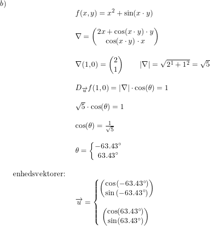 \small \small \begin{array}{lllll} b)\\&& \begin{array}{lllll} f(x,y)=x^2+\sin(x\cdot y)\\\\ \nabla=\begin{pmatrix} 2x+\cos(x\cdot y)\cdot y\\\cos(x\cdot y)\cdot x \end{pmatrix}\\\\ \nabla(1,0)=\begin{pmatrix} 2\\1 \end{pmatrix}\qquad \left | \nabla \right |=\sqrt{2^1+1^2}=\sqrt{5}\\\\ D_{\overrightarrow{u}}f(1,0)= \left | \nabla \right |\cdot \cos(\theta )=1\\\\ \sqrt{5}\cdot \cos(\theta )=1\\\\ \cos(\theta )=\frac{1}{\sqrt{5}}\\\\ \theta =\left\{\begin{matrix} -63.43\degree\\ 63.43\degree\\ \end{matrix}\right.\end{array}\\\\& \textup{enhedsvektorer:}\\&& \begin{array}{lllll} \overrightarrow{u}=\left\{\begin{matrix} \begin{pmatrix} \cos\left (-63.43\degree \right )\\ \sin\left (-63.43\degree \right ) \end{pmatrix}\\ \\ \begin{pmatrix} \cos(63.43\degree)\\ \sin(63.43\degree) \end{pmatrix}\ \end{matrix}\right. \end{array} \end{array}