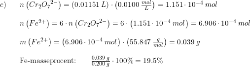 \small \small \begin{array}{lllll} c)&&n\left ( Cr_2{O_7}^{2-} \right )=\left (0.01151\; L \right )\cdot \left (0.0100\; \frac{mol}L{} \right )=1.151\cdot 10^{-4}\; mol\\\\ &&n\left ( Fe^{2+} \right )=6\cdot n\left ( Cr_2{O_7}^{2-}\right) =6\cdot \left (1.151\cdot 10^{-4}\; mol \right )=6.906\cdot 10^{-4}\; mol\\\\ &&m\left ( Fe^{2+} \right )=\left ( 6.906\cdot 10^{-4}\; mol \right )\cdot \left ( 55.847\; \frac{g}{mol} \right )=0.039\; g\\\\ &&\textup{Fe-masseprocent:}\qquad\frac{0.039\; g}{0.200\; g}\cdot 100\%=19.5\% \end{array}