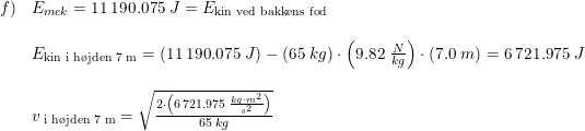 \small \small \begin{array}{lllll} f)&E_{mek}=11\, 190.075\; J=E_{\textup{kin ved bakkens fod}}\\\\ &E_{\textup{kin i h\o jden 7 m}}=\left (11\, 190.075\; J \right )-(65\; kg)\cdot \left ( 9.82\; \frac{N}{kg} \right )\cdot \left ( 7.0\; m \right )=6\, 721.975\; J\\\\ &v_{\textup{ i h\o jden 7 m}}=\sqrt{\frac{2\cdot \left ( 6\, 721.975\; \frac{kg\cdot m^2}{s^2} \right )}{65\; kg}} \end{array}