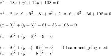 \small \small \begin{array}{lllll} x^2-18x+y^2+12y+108=0\\\\ x^2-2\cdot x\cdot 9+9^2-81+y^2+2\cdot y\cdot 6+6^2-36+108=0\\\\ \left (x-9 \right )^2+\left (y+6 \right )^2-81-36+108=0\\\\ \left (x-9 \right )^2+\left (y+6 \right )^2-9=0\\\\ \left (x-9 \right )^2+\left (y-(-6) \right )^2=3^2\qquad \textup{til sammenligning med:}\\ \left ( x-a \right ) ^2+\left (y-\, \, \, \, \, \, \, b \, \, \, \right )^2 =r^2 \end{array}