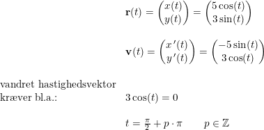 \small \small \begin{array}{lllll}& \mathbf{r}(t)=\begin{pmatrix} x(t)\\ y(t) \end{pmatrix}=\begin{pmatrix} 5\cos(t)\\3\sin(t) \end{pmatrix}\\\\ & \mathbf{v}(t)=\begin{pmatrix} x{\, }'(t)\\ y{\, }'(t) \end{pmatrix}=\begin{pmatrix}- 5\sin(t)\\3\cos(t) \end{pmatrix}\\\\ \textup{vandret hastighedsvektor}\\ \textup{kr\ae ver bl.a.:}&3\cos(t)=0\\\\ &t=\frac{\pi }{2}+p\cdot \pi \qquad p\in\mathbb{Z} \end{array}